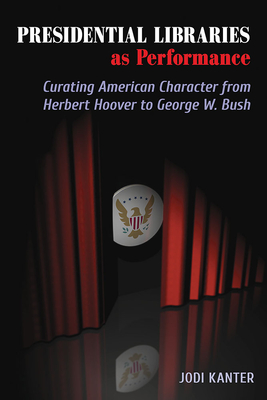 Presidential Libraries as Performance: Curating American Character from Herbert Hoover to George W. Bush - Kanter, Jodi