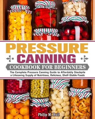 Pressure Canning Cookbook For Beginners: The Complete Pressure Canning Guide to Affordably Stockpile a Lifesaving Supply of Nutritious, Delicious, Shelf-Stable Foods - M Bull, Philip