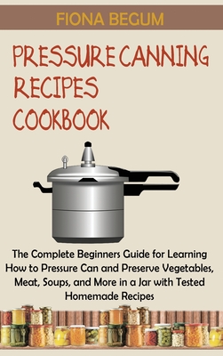 Pressure Canning Recipes Cookbook: The Complete Beginners Guide for Learning How to Pressure Can and Preserve Vegetables, Meat, Soups, and More in a Jar with Tested Homemade Recipes - Begum, Fiona