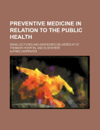 Preventive Medicine in Relation to the Public Health: Being Lectures and Addresses Delivered at St. Thomas's Hospital and Elsewhere