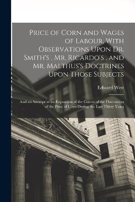 Price of Corn and Wages of Labour, With Observations Upon Dr. Smith's, Mr. Ricardo's, and Mr. Malthus's Doctrines Upon Those Subjects: And an Attempt at an Exposition of the Causes of the Fluctuation of the Price of Corn During the Last Thirty Years - West, Edward