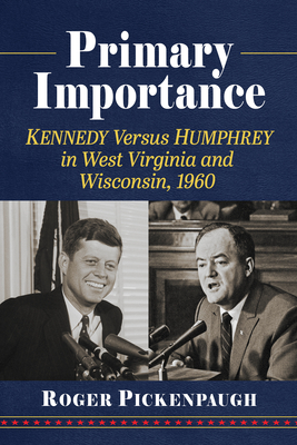 Primary Importance: Kennedy Versus Humphrey in West Virginia and Wisconsin, 1960 - Pickenpaugh, Roger