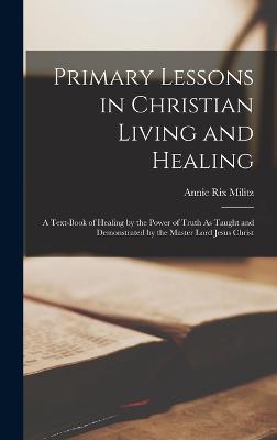 Primary Lessons in Christian Living and Healing: A Text-Book of Healing by the Power of Truth As Taught and Demonstrated by the Master Lord Jesus Christ - Militz, Annie Rix