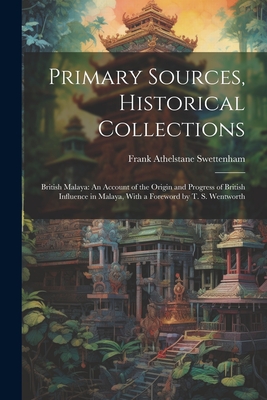 Primary Sources, Historical Collections: British Malaya: An Account of the Origin and Progress of British Influence in Malaya, With a Foreword by T. S. Wentworth - Swettenham, Frank Athelstane