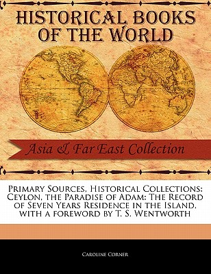 Primary Sources, Historical Collections: Ceylon, the Paradise of Adam: The Record of Seven Years Residence in the Island, with a Foreword by T. S. Wentworth - Corner, Caroline, and Wentworth, T S (Foreword by)