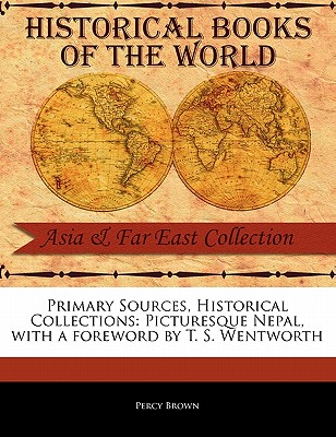 Primary Sources, Historical Collections: Picturesque Nepal, with a Foreword by T. S. Wentworth - Brown, Percy, and Wentworth, T S (Foreword by)