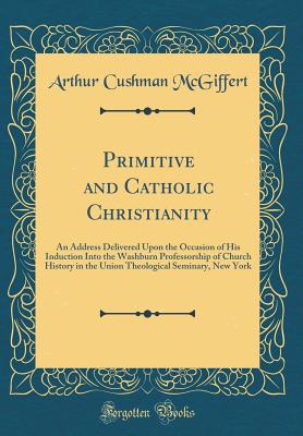 Primitive and Catholic Christianity: An Address Delivered Upon the Occasion of His Induction Into the Washburn Professorship of Church History in the Union Theological Seminary, New York (Classic Reprint) - McGiffert, Arthur Cushman