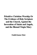 Primitive Christian Worship or the Evidence of Holy Scripture and the Church, Against the Invocation of Saints and Angels, and the Blessed Virgin Mary