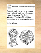 Primitive Physick: Or, an Easy and Natural Method of Curing Most Diseases. by John Wesley. the Twelfth Edition, Corrected and Much Enlarged.