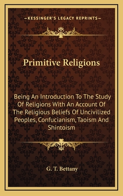 Primitive Religions: Being an Introduction to the Study of Religions with an Account of the Religious Beliefs of Uncivilized Peoples, Confucianism, Taoism and Shintoism - Bettany, G T