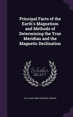 Principal Facts of the Earth's Magnetism and Methods of Determining the True Meridian and the Magnetic Declination - U S Coast and Geodetic Survey (Creator)