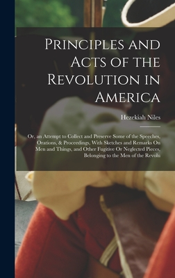 Principles and Acts of the Revolution in America: Or, an Attempt to Collect and Preserve Some of the Speeches, Orations, & Proceedings, With Sketches and Remarks On Men and Things, and Other Fugitive Or Neglected Pieces, Belonging to the Men of the Revolu - Niles, Hezekiah