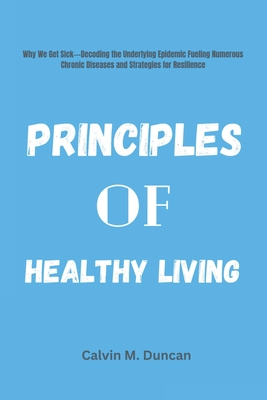 Principles Of Healthy Living: Why We Get Sick---Decoding the Underlying Epidemic Fueling Numerous Chronic Diseases and Strategies for Resilience - M Duncan, Calvin