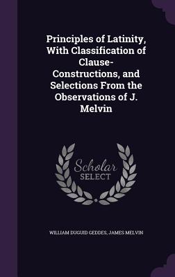 Principles of Latinity, With Classification of Clause-Constructions, and Selections From the Observations of J. Melvin - Geddes, William Duguid, Sir, and Melvin, James