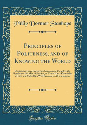 Principles of Politeness, and of Knowing the World: Containing Every Instruction Necessary to Complete the Gentleman and Man of Fashion, to Teach Him a Knowledge of Life, and Make Him Well Received in All Companies (Classic Reprint) - Stanhope, Philip Dormer