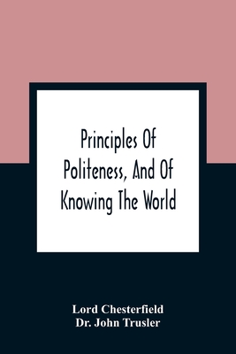 Principles Of Politeness, And Of Knowing The World; Containing Every Instruction Necessary To Complete The Gentleman And Man Of Fashion, To Teach Him A Knowledge Of Life And Snake Him Well Received In All Companies. For The Improvement Of Youth; Txt... - Chesterfield, Lord, and John Trusler, Dr.