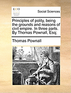 Principles of Polity, Being the Grounds and Reasons of Civil Empire. in Three Parts. by Thomas Pownall, Esq;