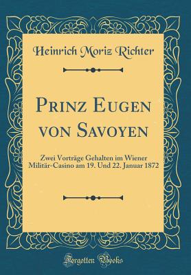 Prinz Eugen Von Savoyen: Zwei Vortr?ge Gehalten Im Wiener Milit?r-Casino Am 19. Und 22. Januar 1872 (Classic Reprint) - Richter, Heinrich Moriz