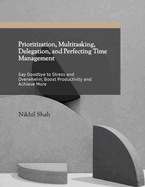 Prioritization, Multitasking, Delegation, and Perfecting Time Management: Say Goodbye to Stress & Overhelm; Boost Productivity & Achieve More