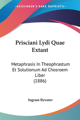 Prisciani Lydi Quae Extant: Metaphrasis In Theophrastum Et Solutionum Ad Chosroem Liber (1886) - Bywater, Ingram (Editor)