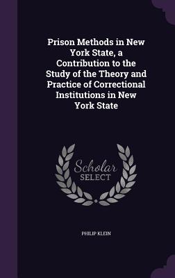 Prison Methods in New York State, a Contribution to the Study of the Theory and Practice of Correctional Institutions in New York State - Klein, Philip