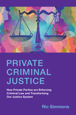 Private Criminal Justice: How Private Parties Are Enforcing Criminal Law and Transforming Our Justice System - Simmons, Ric