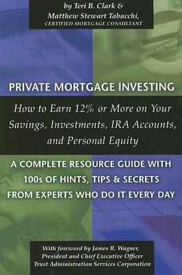 Private Mortgage Investing: How to Earn 12% or More on Your Savings, Investments, IRA Accounts, and Personal Equity: A Complete Resource Guide with 100s of Hints, Tips, and Secrets from Experts Who Do It Every Day - Clark, Teri B, and Tabacchi, Matthew Stewart