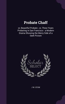 Probate Chaff: or, Beautiful Probate; or, Three Years Probating in San Francisco: a Modern Drama Showing the Merry Side of a Dark Picture - Stow, J W