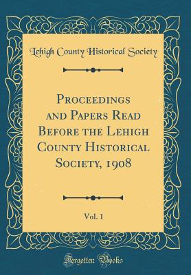 Proceedings and Papers Read Before the Lehigh County Historical Society, 1908, Vol. 1 (Classic Reprint) - Society, Lehigh County Historical