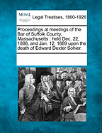 Proceedings at Meetings of the Bar of Suffolk County, Massachusetts: Held Dec. 22, 1888, and Jan. 12, 1889 Upon the Death of Edward Dexter Sohier.