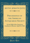 Proceedings of the American Antiquarian Society: At the Hall of the American Academy in Boston, April 24, 1861 (Classic Reprint)