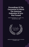 Proceedings Of The Convention At Which The American Federation Of Arts Was Formed: Held At Washington, D. C., May 11th, 12th And 13th, 1909