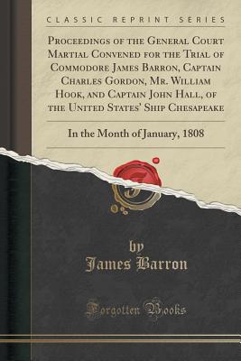 Proceedings of the General Court Martial Convened for the Trial of Commodore James Barron, Captain Charles Gordon, Mr. William Hook, and Captain John Hall, of the United States' Ship Chesapeake: In the Month of January, 1808 (Classic Reprint) - Barron, James