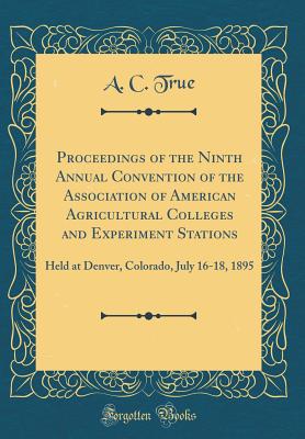 Proceedings of the Ninth Annual Convention of the Association of American Agricultural Colleges and Experiment Stations: Held at Denver, Colorado, July 16-18, 1895 (Classic Reprint) - True, A C