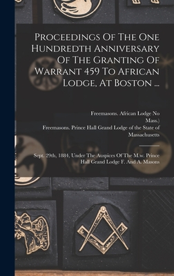 Proceedings Of The One Hundredth Anniversary Of The Granting Of Warrant 459 To African Lodge, At Boston ...: Sept. 29th, 1884, Under The Auspices Of The M.w. Prince Hall Grand Lodge F. And A. Masons - Freemasons African Lodge No 459 (Bo (Creator), and Mass ), and Freemasons Prince Hall Grand Lodge O (Creator)