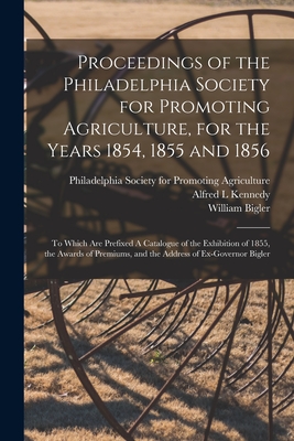 Proceedings of the Philadelphia Society for Promoting Agriculture, for the Years 1854, 1855 and 1856 [microform]: to Which Are Prefixed A Catalogue of the Exhibition of 1855, the Awards of Premiums, and the Address of Ex-Governor Bigler - Philadelphia Society for Promoting Ag (Creator), and Kennedy, Alfred L, and Bigler, William 1814-1880