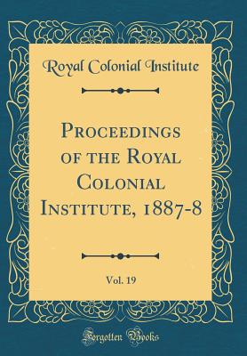 Proceedings of the Royal Colonial Institute, 1887-8, Vol. 19 (Classic Reprint) - Institute, Royal Colonial