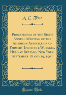 Proceedings of the Sixth Annual Meeting of the American Association of Farmers' Institute Workers, Held at Buffalo, New York, September 18 and 19, 1901 (Classic Reprint)