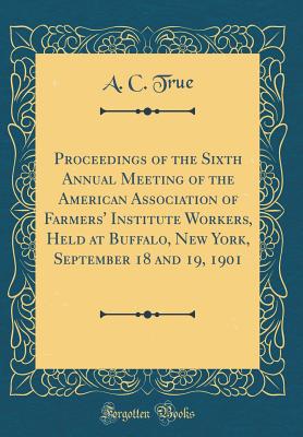 Proceedings of the Sixth Annual Meeting of the American Association of Farmers' Institute Workers, Held at Buffalo, New York, September 18 and 19, 1901 (Classic Reprint) - True, A C