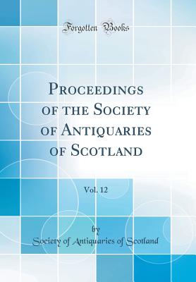 Proceedings of the Society of Antiquaries of Scotland, Vol. 12 (Classic Reprint) - Scotland, Society Of Antiquaries of