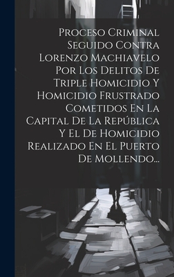 Proceso Criminal Seguido Contra Lorenzo Machiavelo Por Los Delitos De Triple Homicidio Y Homicidio Frustrado Cometidos En La Capital De La Repblica Y El De Homicidio Realizado En El Puerto De Mollendo... - Anonymous