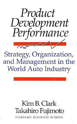 Product Development Performance: Strategy, Organization, and Management in the World Auto Industry - Clark, Kim B, Professor, and Fujimoto, Takahiro, and Fujumoto, Takahiro