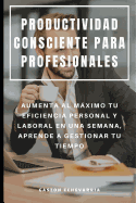 Productividad Consciente Para Profesionales: Aumenta Al Mximo Tu Eficiencia Personal Y Laboral En Una Semana, Aprende a Gestionar Tu Tiempo