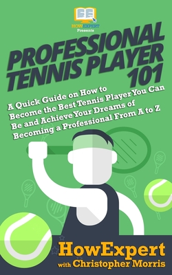 Professional Tennis Player 101: A Quick Guide on How to Become the Best Tennis Player You Can Be and Achieve Your Dreams of Becoming a Professional From A to Z - Morris, Christopher, and Howexpert