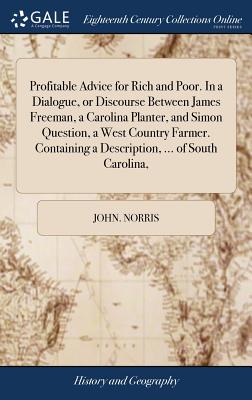 Profitable Advice for Rich and Poor. In a Dialogue, or Discourse Between James Freeman, a Carolina Planter, and Simon Question, a West Country Farmer. Containing a Description, ... of South Carolina, - Norris, John