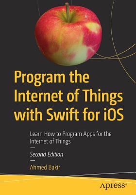 Program the Internet of Things with Swift for IOS: Learn How to Program Apps for the Internet of Things - Bakir, Ahmed