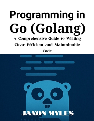 Programming in Go (Golang): A Comprehensive Guide to Writing Clear, Efficient, and Maintainable Code - Myles, Jaxon
