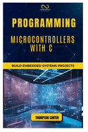 Programming Microcontrollers with C: Build Embedded Systems