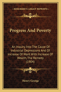 Progress And Poverty: An Inquiry Into The Cause Of Industrial Depressions And Of Increase Of Want With Increase Of Wealth, The Remedy (1904)