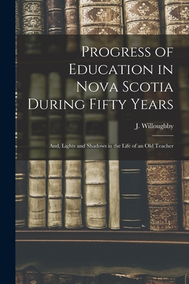 Progress of Education in Nova Scotia During Fifty Years; and, Lights and Shadows in the Life of an Old Teacher [microform] - Willoughby, J (Jeremiah) (Creator)